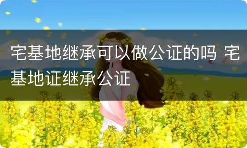 宅基地继承可以做公证的吗 宅基地证继承公证