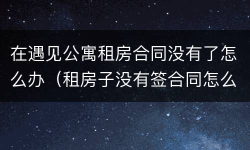 在遇见公寓租房合同没有了怎么办（租房子没有签合同怎么办）