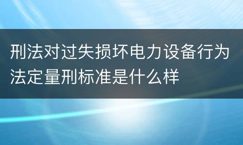 刑法对过失损坏电力设备行为法定量刑标准是什么样