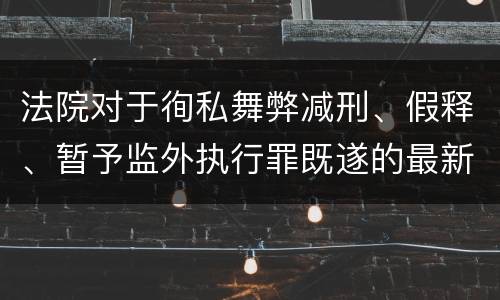 法院对于徇私舞弊减刑、假释、暂予监外执行罪既遂的最新量刑标准