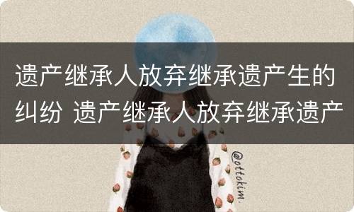 遗产继承人放弃继承遗产生的纠纷 遗产继承人放弃继承遗产生的纠纷怎么处理