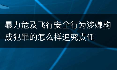 暴力危及飞行安全行为涉嫌构成犯罪的怎么样追究责任