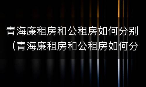 青海廉租房和公租房如何分别（青海廉租房和公租房如何分别出租）