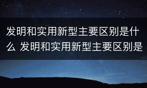 发明和实用新型主要区别是什么 发明和实用新型主要区别是什么呢