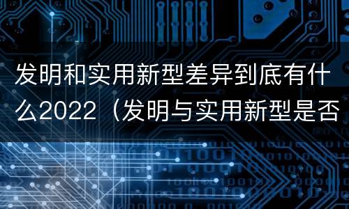 发明和实用新型差异到底有什么2022（发明与实用新型是否具有实用性）