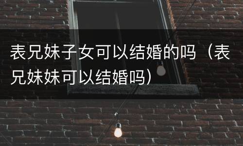 表兄妹子女可以结婚的吗（表兄妹妹可以结婚吗）