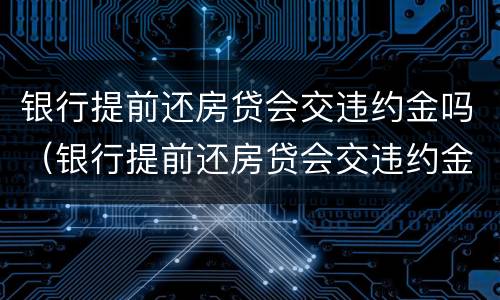 银行提前还房贷会交违约金吗（银行提前还房贷会交违约金吗）