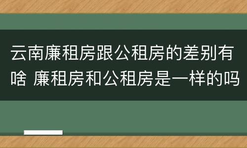 云南廉租房跟公租房的差别有啥 廉租房和公租房是一样的吗
