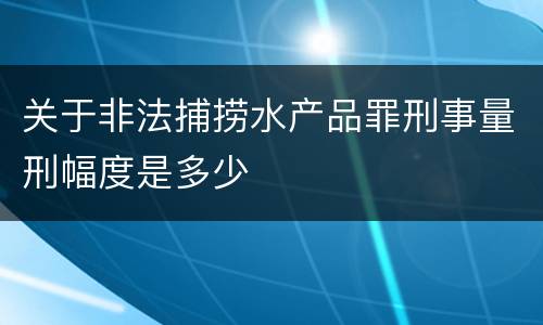 关于非法捕捞水产品罪刑事量刑幅度是多少