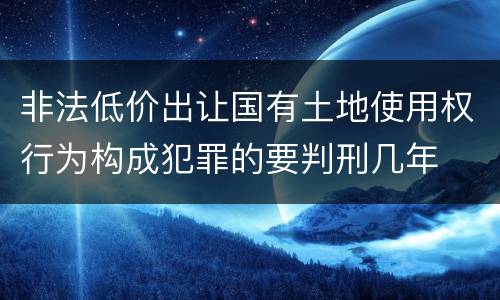非法低价出让国有土地使用权行为构成犯罪的要判刑几年