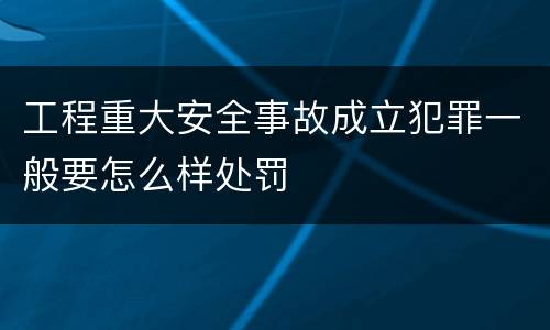 工程重大安全事故成立犯罪一般要怎么样处罚