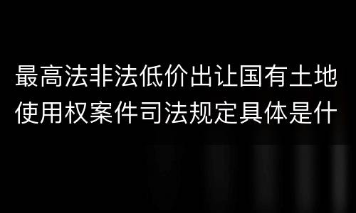 最高法非法低价出让国有土地使用权案件司法规定具体是什么内容