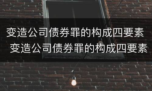 变造公司债券罪的构成四要素 变造公司债券罪的构成四要素是什么