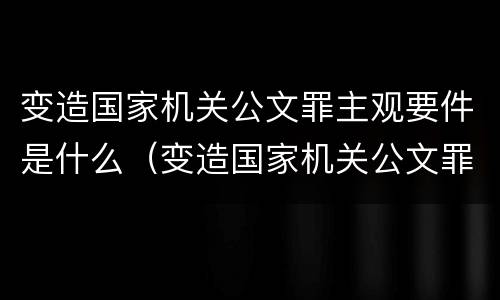 变造国家机关公文罪主观要件是什么（变造国家机关公文罪主观要件是什么）