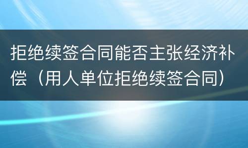 拒绝续签合同能否主张经济补偿（用人单位拒绝续签合同）
