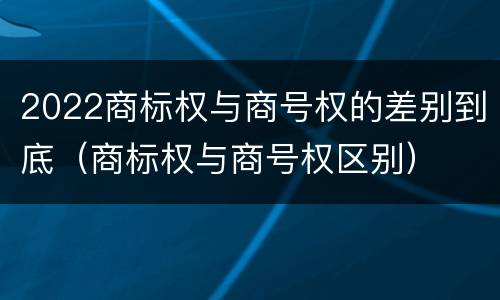 2022商标权与商号权的差别到底（商标权与商号权区别）