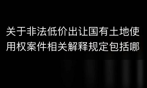 关于非法低价出让国有土地使用权案件相关解释规定包括哪些重要内容