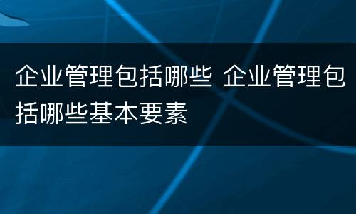 企业管理包括哪些 企业管理包括哪些基本要素