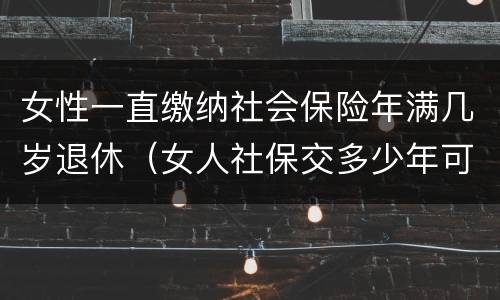 女性一直缴纳社会保险年满几岁退休（女人社保交多少年可以退休金）