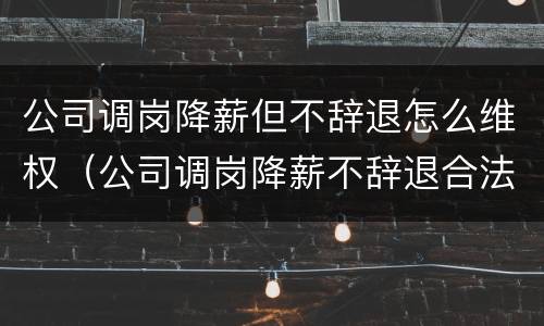 公司调岗降薪但不辞退怎么维权（公司调岗降薪不辞退合法吗）