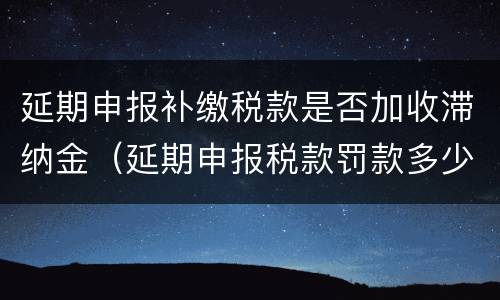 延期申报补缴税款是否加收滞纳金（延期申报税款罚款多少）