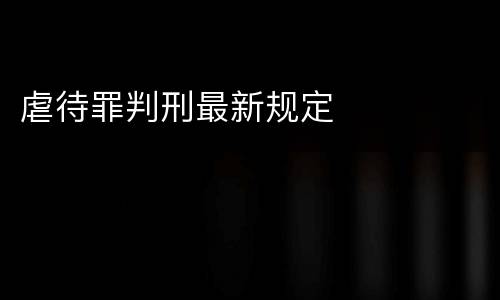 虐待罪判刑最新规定