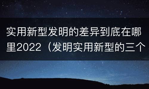 实用新型发明的差异到底在哪里2022（发明实用新型的三个特点）