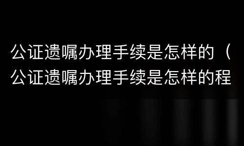 公证遗嘱办理手续是怎样的（公证遗嘱办理手续是怎样的程序）