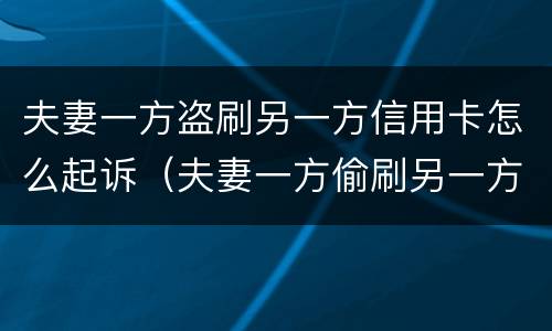 夫妻一方盗刷另一方信用卡怎么起诉（夫妻一方偷刷另一方信用卡）