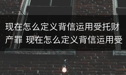 现在怎么定义背信运用受托财产罪 现在怎么定义背信运用受托财产罪的行为