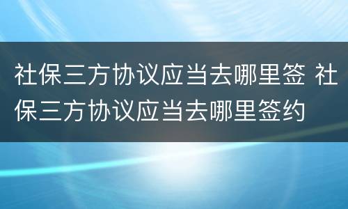 社保三方协议应当去哪里签 社保三方协议应当去哪里签约