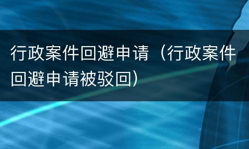 行政案件回避申请（行政案件回避申请被驳回）