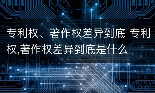 专利权、著作权差异到底 专利权,著作权差异到底是什么