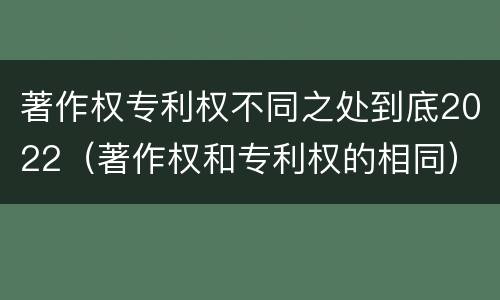 著作权专利权不同之处到底2022（著作权和专利权的相同）