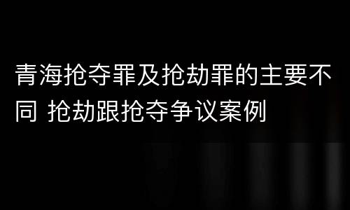 青海抢夺罪及抢劫罪的主要不同 抢劫跟抢夺争议案例