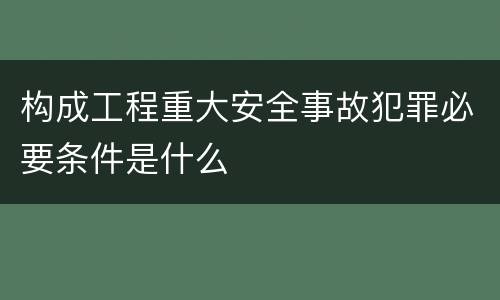构成工程重大安全事故犯罪必要条件是什么