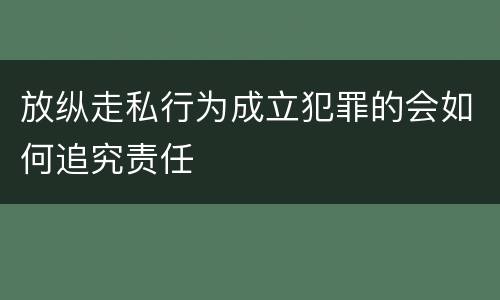 放纵走私行为成立犯罪的会如何追究责任