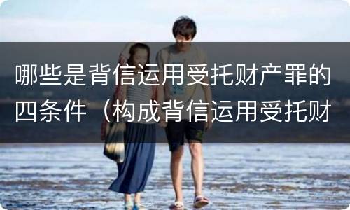 哪些是背信运用受托财产罪的四条件（构成背信运用受托财产罪）