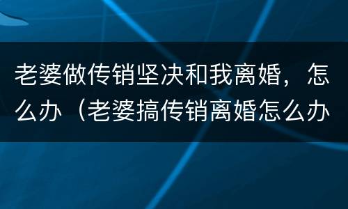 老婆做传销坚决和我离婚，怎么办（老婆搞传销离婚怎么办理）