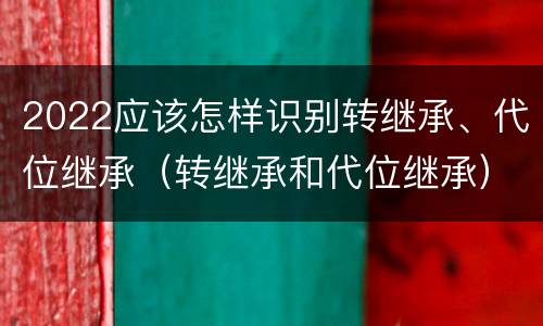 2022应该怎样识别转继承、代位继承（转继承和代位继承）