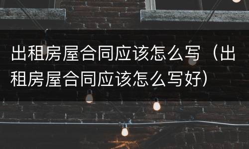 出租房屋合同应该怎么写（出租房屋合同应该怎么写好）