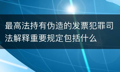 最高法持有伪造的发票犯罪司法解释重要规定包括什么