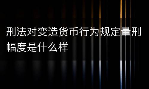 刑法对变造货币行为规定量刑幅度是什么样