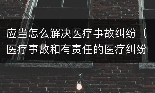 应当怎么解决医疗事故纠纷（医疗事故和有责任的医疗纠纷处理办法）