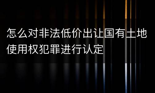 怎么对非法低价出让国有土地使用权犯罪进行认定