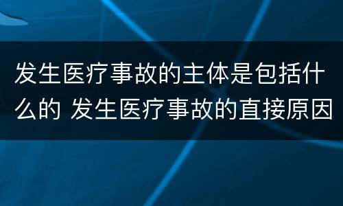 发生医疗事故的主体是包括什么的 发生医疗事故的直接原因是行为主体