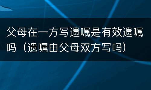 父母在一方写遗嘱是有效遗嘱吗（遗嘱由父母双方写吗）