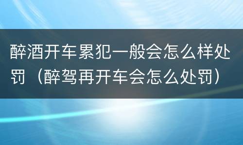 醉酒开车累犯一般会怎么样处罚（醉驾再开车会怎么处罚）