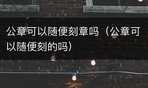 公章可以随便刻章吗（公章可以随便刻的吗）