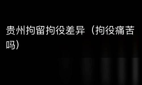贵州拘留拘役差异（拘役痛苦吗）